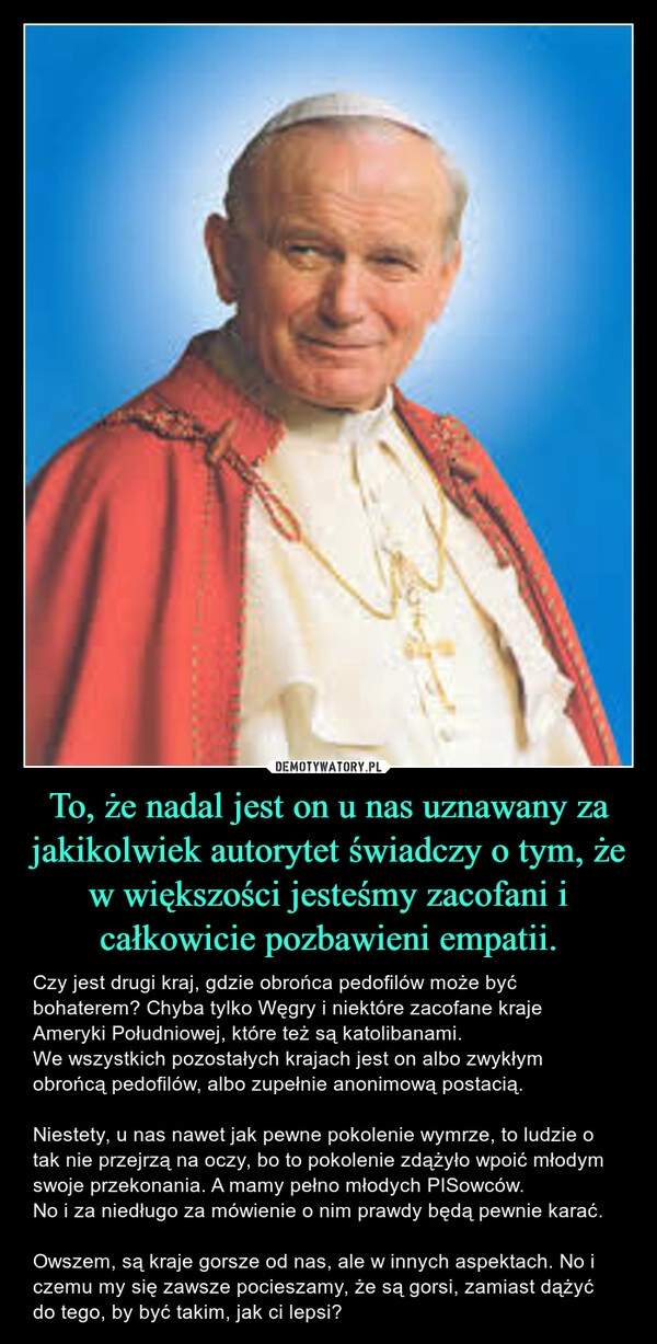 
    To, że nadal jest on u nas uznawany za jakikolwiek autorytet świadczy o tym, że w większości jesteśmy zacofani i całkowicie pozbawieni empatii.