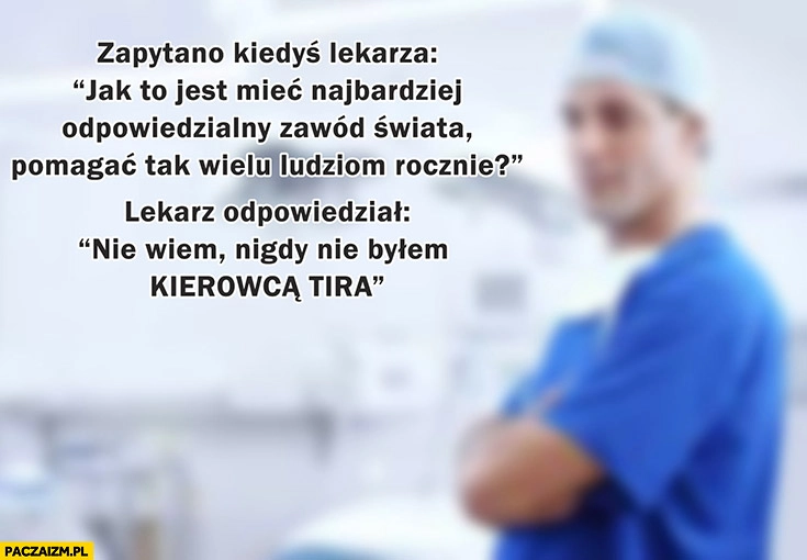 
    Zapytano lekarza jak to jest mieć najbardziej odpowiedzialny zawód świata lekarz odpowiedział nie wiem nigdy nie bylem kierowca TIRa