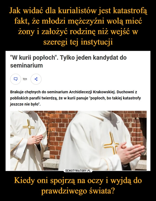 
    Jak widać dla kurialistów jest katastrofą fakt, że młodzi mężczyźni wolą mieć żony i założyć rodzinę niż wejść w szeregi tej instytucji Kiedy oni spojrzą na oczy i wyjdą do prawdziwego świata?