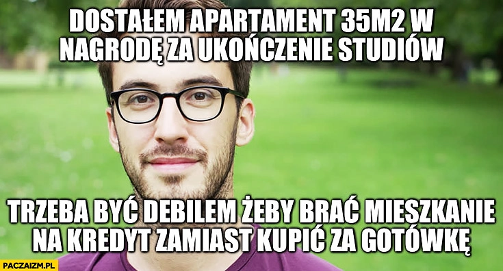 
    Dostałem apartament od rodziców w nagrodę za ukończenie studiów trzeba być debilem żeby brać mieszkanie na kredyt zamiast kupić za gotówkę