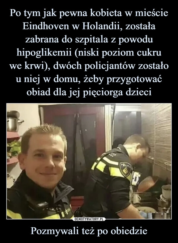 
    Po tym jak pewna kobieta w mieście Eindhoven w Holandii, została zabrana do szpitala z powodu hipoglikemii (niski poziom cukru
we krwi), dwóch policjantów zostało
u niej w domu, żeby przygotować obiad dla jej pięciorga dzieci Pozmywali też po obiedzie