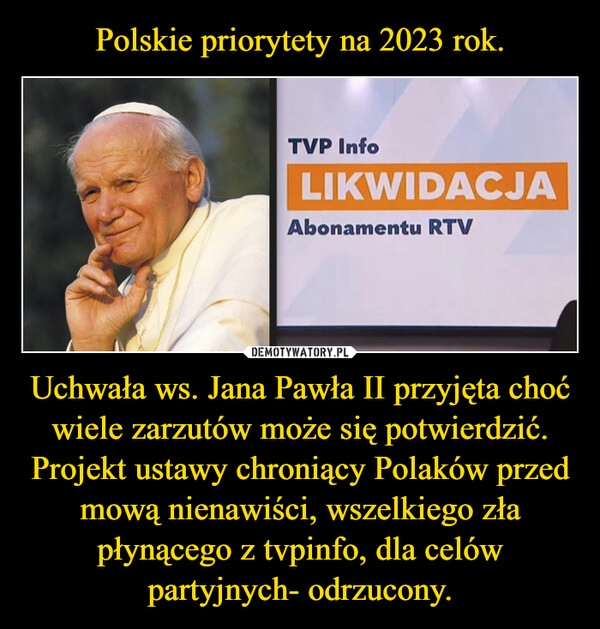 
    Polskie priorytety na 2023 rok. Uchwała ws. Jana Pawła II przyjęta choć wiele zarzutów może się potwierdzić. Projekt ustawy chroniący Polaków przed mową nienawiści, wszelkiego zła płynącego z tvpinfo, dla celów partyjnych- odrzucony.