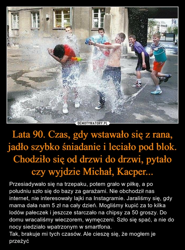 
    Lata 90. Czas, gdy wstawało się z rana, jadło szybko śniadanie i leciało pod blok. Chodziło się od drzwi do drzwi, pytało czy wyjdzie Michał, Kacper...