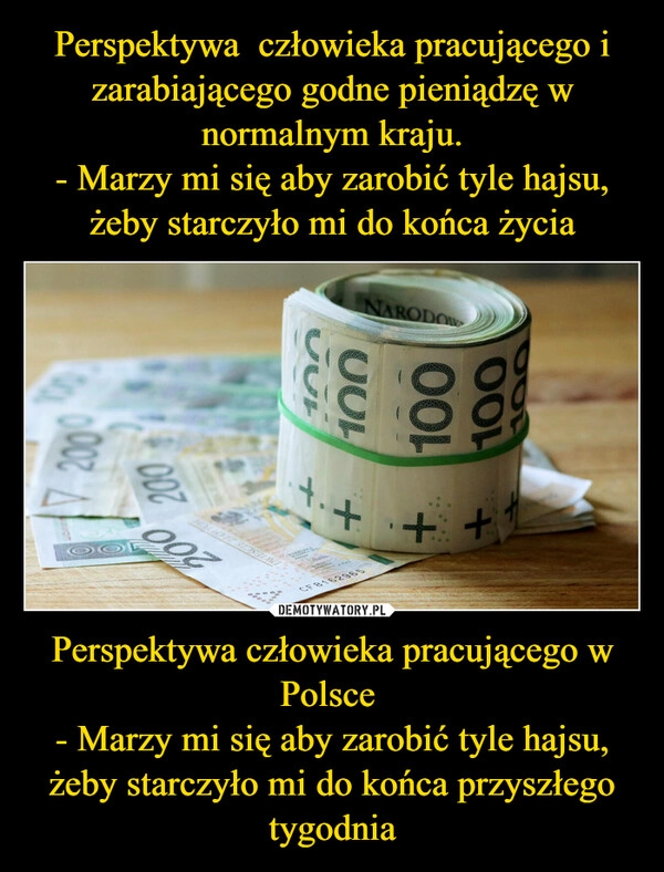 
    Perspektywa  człowieka pracującego i zarabiającego godne pieniądzę w normalnym kraju.
- Marzy mi się aby zarobić tyle hajsu, żeby starczyło mi do końca życia Perspektywa człowieka pracującego w Polsce 
- Marzy mi się aby zarobić tyle hajsu, żeby starczyło mi do końca przyszłego tygodnia