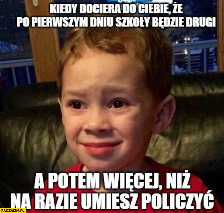 
    Dzieciak kiedy dociera do Ciebie, że po pierwszym dniu szkoły będzie drugi a potem więcej niż na razie umiesz policzyć
