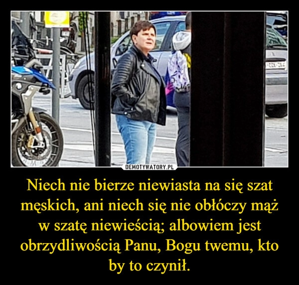 
    Niech nie bierze niewiasta na się szat męskich, ani niech się nie obłóczy mąż w szatę niewieścią; albowiem jest obrzydliwością Panu, Bogu twemu, kto by to czynił.