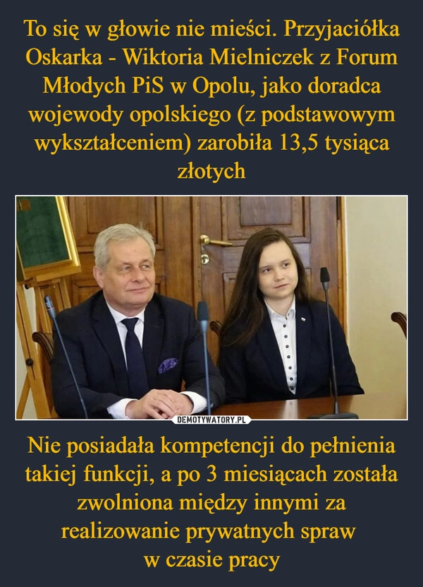 
    To się w głowie nie mieści. Przyjaciółka Oskarka - Wiktoria Mielniczek z Forum Młodych PiS w Opolu, jako doradca wojewody opolskiego (z podstawowym wykształceniem) zarobiła 13,5 tysiąca złotych Nie posiadała kompetencji do pełnienia takiej funkcji, a po 3 miesiącach została zwolniona między innymi za realizowanie prywatnych spraw 
w czasie pracy