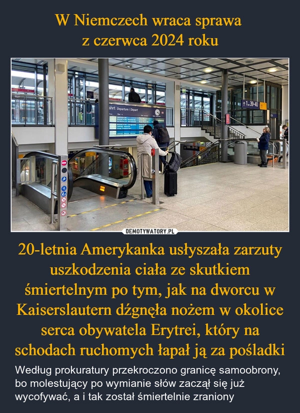 
    W Niemczech wraca sprawa 
z czerwca 2024 roku 20-letnia Amerykanka usłyszała zarzuty uszkodzenia ciała ze skutkiem śmiertelnym po tym, jak na dworcu w Kaiserslautern dźgnęła nożem w okolice serca obywatela Erytrei, który na schodach ruchomych łapał ją za pośladki