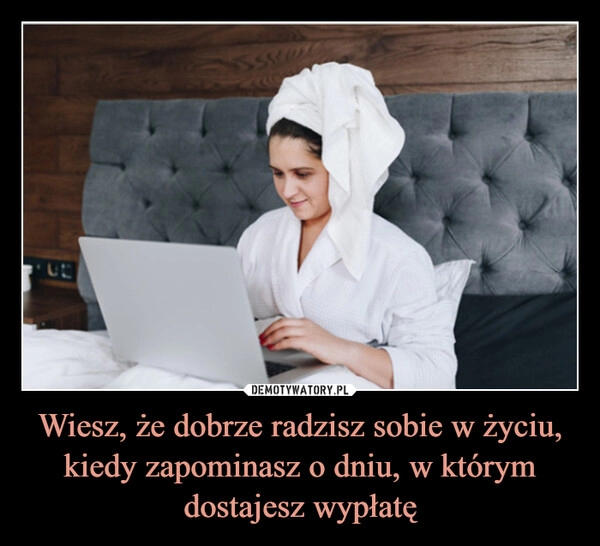 
    Wiesz, że dobrze radzisz sobie w życiu, kiedy zapominasz o dniu, w którym dostajesz wypłatę