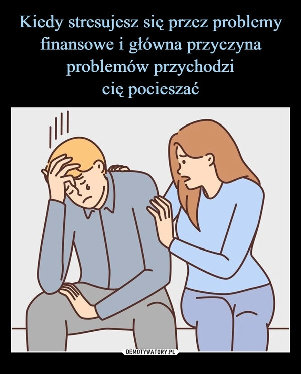 
    Kiedy stresujesz się przez problemy finansowe i główna przyczyna problemów przychodzi
cię pocieszać