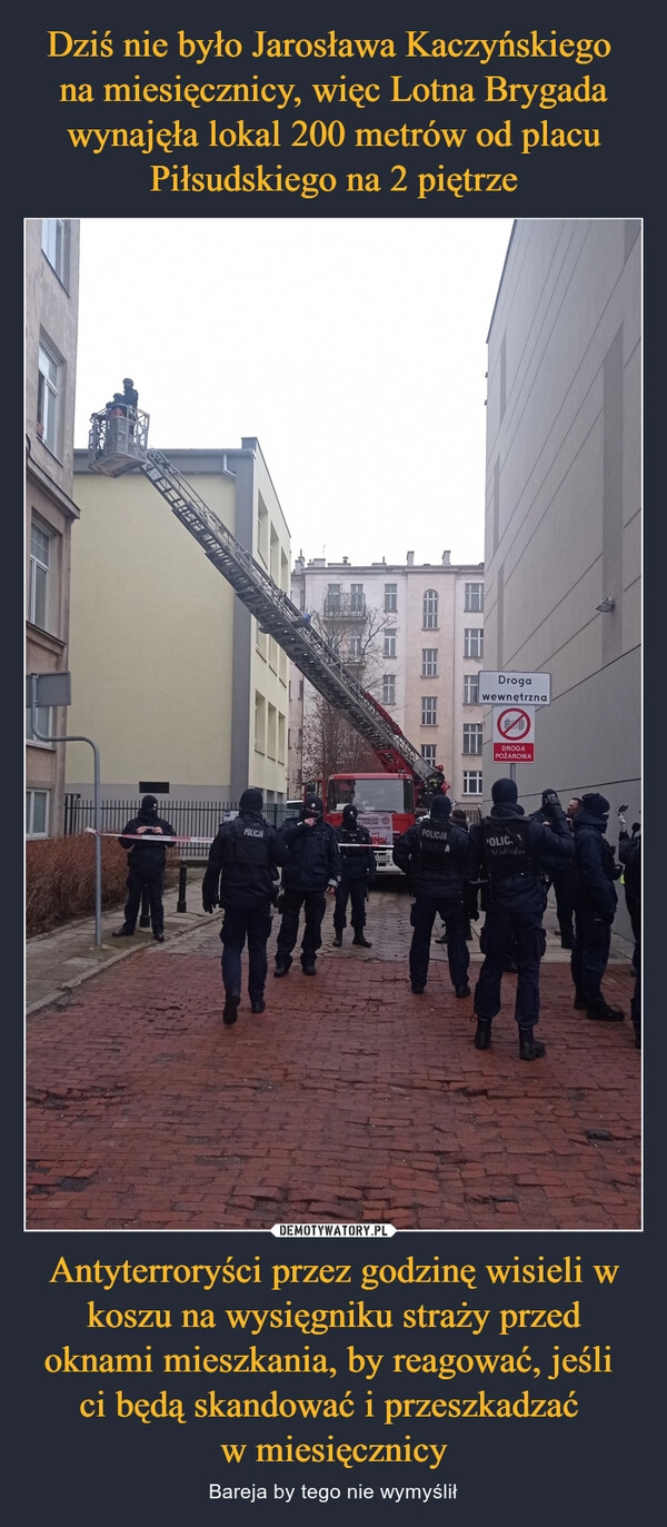 
    Dziś nie było Jarosława Kaczyńskiego
na miesięcznicy, więc Lotna Brygada wynajęła lokal 200 metrów od placu Piłsudskiego na 2 piętrze Antyterroryści przez godzinę wisieli w koszu na wysięgniku straży przed oknami mieszkania, by reagować, jeśli
ci będą skandować i przeszkadzać
w miesięcznicy 