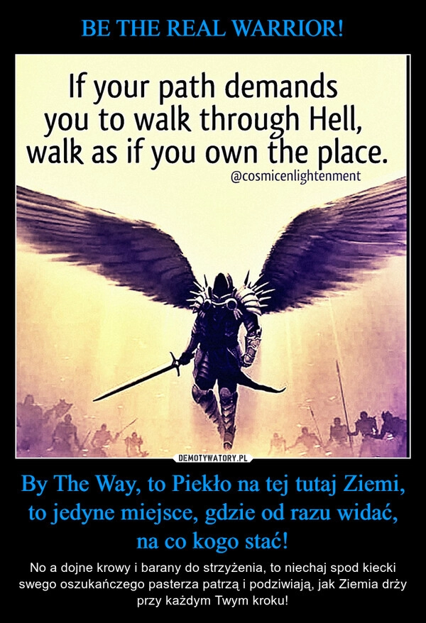 
    BE THE REAL WARRIOR! By The Way, to Piekło na tej tutaj Ziemi, to jedyne miejsce, gdzie od razu widać, na co kogo stać!