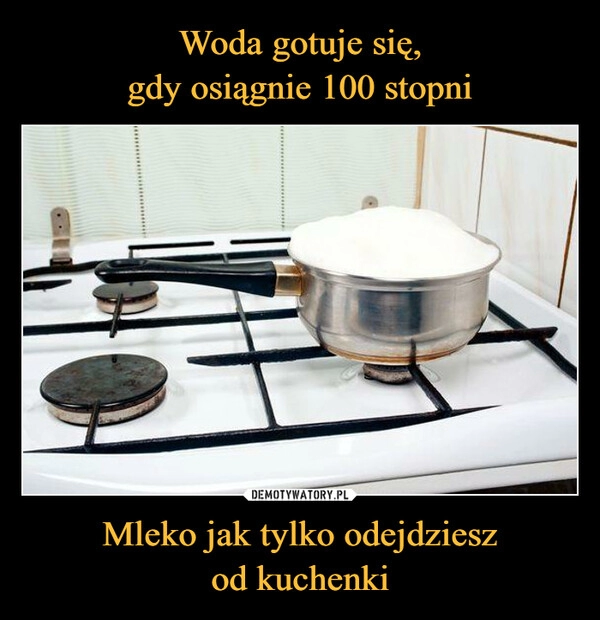 
    Woda gotuje się,
gdy osiągnie 100 stopni Mleko jak tylko odejdziesz
od kuchenki 