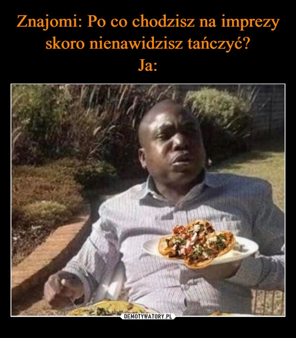 
    Znajomi: Po co chodzisz na imprezy skoro nienawidzisz tańczyć?
Ja: