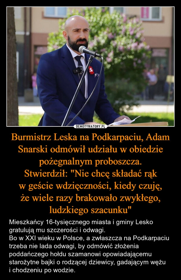 
    Burmistrz Leska na Podkarpaciu, Adam Snarski odmówił udziału w obiedzie pożegnalnym proboszcza.
Stwierdził: "Nie chcę składać rąk w geście wdzięczności, kiedy czuję, że wiele razy brakowało zwykłego, ludzkiego szacunku"
