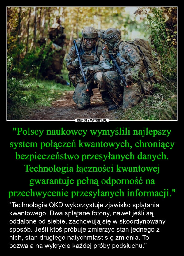 
    "Polscy naukowcy wymyślili najlepszy system połączeń kwantowych, chroniący bezpieczeństwo przesyłanych danych. Technologia łączności kwantowej gwarantuje pełną odporność na przechwycenie przesyłanych informacji."