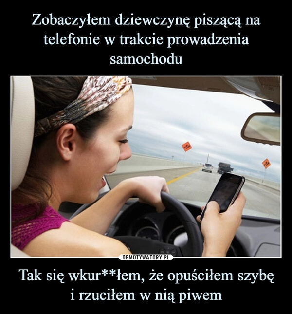 
    Zobaczyłem dziewczynę piszącą na telefonie w trakcie prowadzenia samochodu Tak się wkur**łem, że opuściłem szybę
i rzuciłem w nią piwem