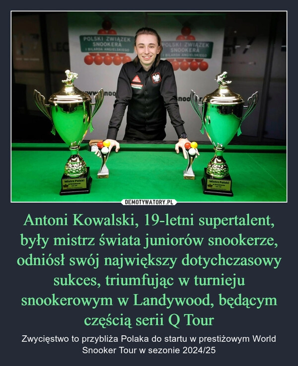 
    Antoni Kowalski, 19-letni supertalent, były mistrz świata juniorów snookerze, odniósł swój największy dotychczasowy sukces, triumfując w turnieju snookerowym w Landywood, będącym częścią serii Q Tour