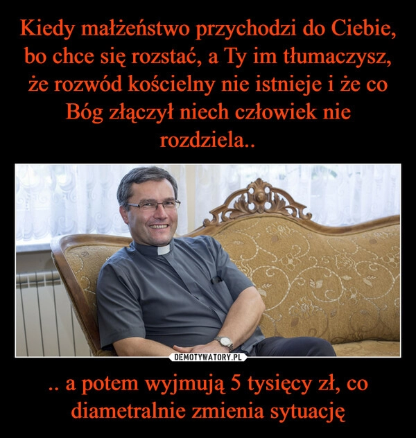 
    Kiedy małżeństwo przychodzi do Ciebie, bo chce się rozstać, a Ty im tłumaczysz, że rozwód kościelny nie istnieje i że co Bóg złączył niech człowiek nie rozdziela.. .. a potem wyjmują 5 tysięcy zł, co diametralnie zmienia sytuację