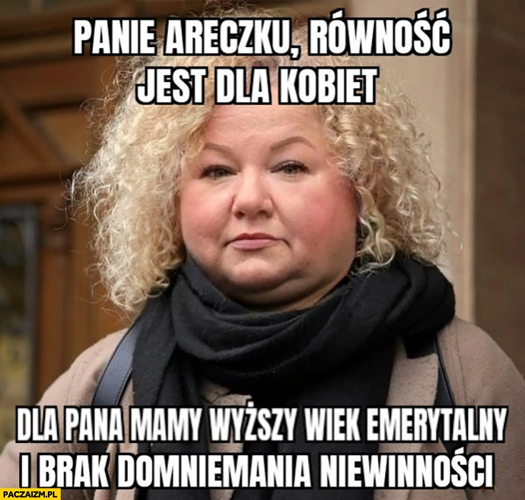 
    Gruba Kotula panie Areczku równość jest dla kobiet dla pana mamy wyższy wiek emerytalny i brak domniemania niewinności