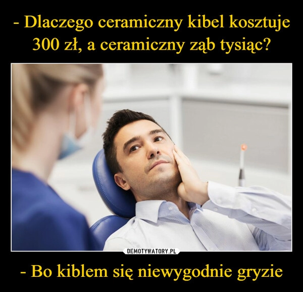 
    - Dlaczego ceramiczny kibel kosztuje 300 zł, a ceramiczny ząb tysiąc? - Bo kiblem się niewygodnie gryzie