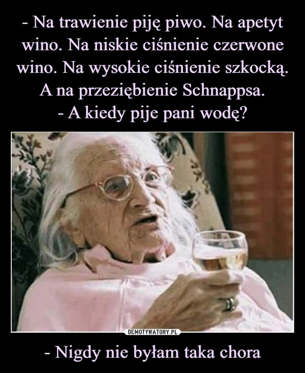 
    - Na trawienie piję piwo. Na apetyt wino. Na niskie ciśnienie czerwone wino. Na wysokie ciśnienie szkocką. A na przeziębienie Schnappsa.
- A kiedy pije pani wodę? - Nigdy nie byłam taka chora