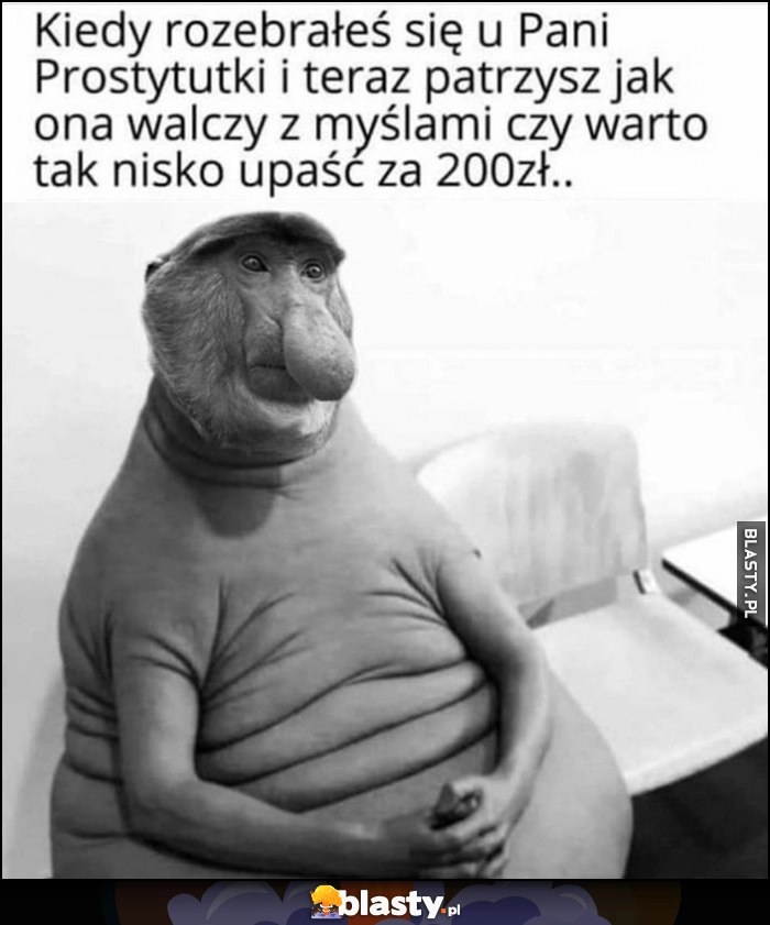 
    Kiedy rozebrałeś się u Pani Prostytutki i teraz patrzysz jak ona walczy z myślami czy warto tak nisko upaść za 200 zł