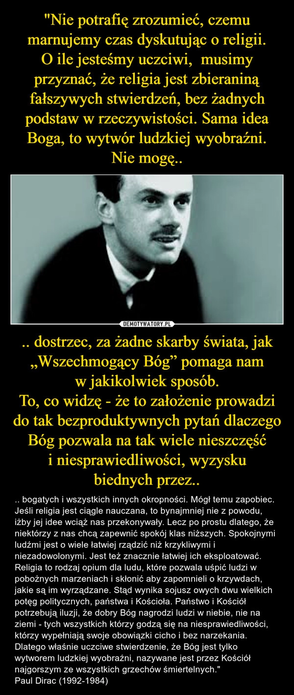 
    "Nie potrafię zrozumieć, czemu marnujemy czas dyskutując o religii.
O ile jesteśmy uczciwi,  musimy przyznać, że religia jest zbieraniną fałszywych stwierdzeń, bez żadnych podstaw w rzeczywistości. Sama idea Boga, to wytwór ludzkiej wyobraźni. Nie mogę.. .. dostrzec, za żadne skarby świata, jak „Wszechmogący Bóg” pomaga nam w jakikolwiek sposób.
To, co widzę - że to założenie prowadzi do tak bezproduktywnych pytań dlaczego Bóg pozwala na tak wiele nieszczęść i niesprawiedliwości, wyzysku biednych przez..