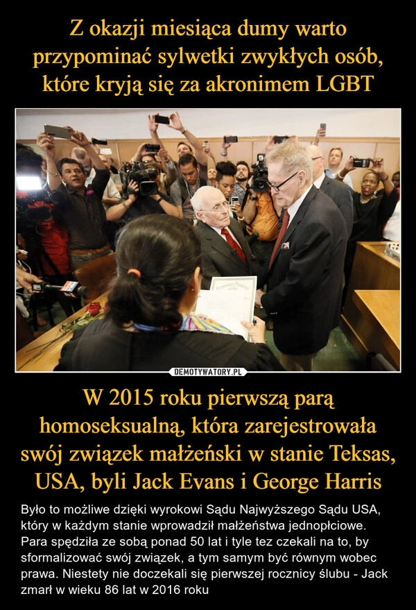 
    Z okazji miesiąca dumy warto przypominać sylwetki zwykłych osób, które kryją się za akronimem LGBT W 2015 roku pierwszą parą homoseksualną, która zarejestrowała swój związek małżeński w stanie Teksas, USA, byli Jack Evans i George Harris