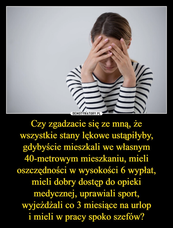 
    Czy zgadzacie się ze mną, że
wszystkie stany lękowe ustąpiłyby,
gdybyście mieszkali we własnym
40-metrowym mieszkaniu, mieli
oszczędności w wysokości 6 wypłat,
mieli dobry dostęp do opieki
medycznej, uprawiali sport,
wyjeżdżali co 3 miesiące na urlop
i mieli w pracy spoko szefów?