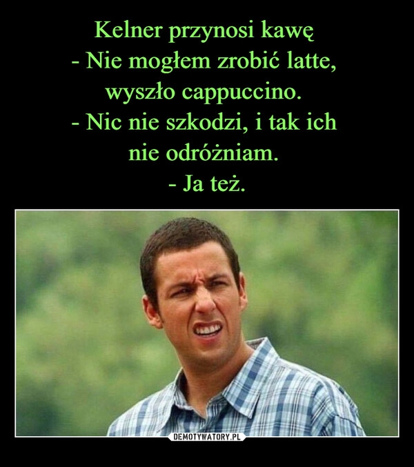 
    Kelner przynosi kawę 
- Nie mogłem zrobić latte, 
wyszło cappuccino. 
- Nic nie szkodzi, i tak ich 
nie odróżniam. 
- Ja też.