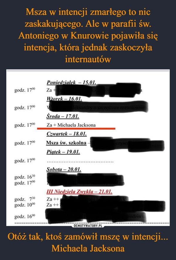 
    Msza w intencji zmarłego to nic zaskakującego. Ale w parafii św. Antoniego w Knurowie pojawiła się intencja, która jednak zaskoczyła internautów Otóż tak, ktoś zamówił mszę w intencji... Michaela Jacksona