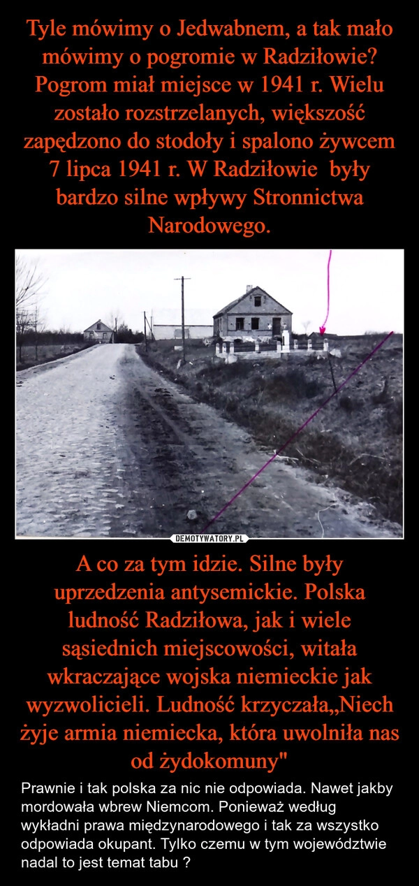 
    Tyle mówimy o Jedwabnem, a tak mało mówimy o pogromie w Radziłowie? Pogrom miał miejsce w 1941 r. Wielu zostało rozstrzelanych, większość zapędzono do stodoły i spalono żywcem 7 lipca 1941 r. W Radziłowie  były bardzo silne wpływy Stronnictwa Narodowego. A co za tym idzie. Silne były uprzedzenia antysemickie. Polska ludność Radziłowa, jak i wiele sąsiednich miejscowości, witała wkraczające wojska niemieckie jak wyzwolicieli. Ludność krzyczała„Niech żyje armia niemiecka, która uwolniła nas od żydokomuny"