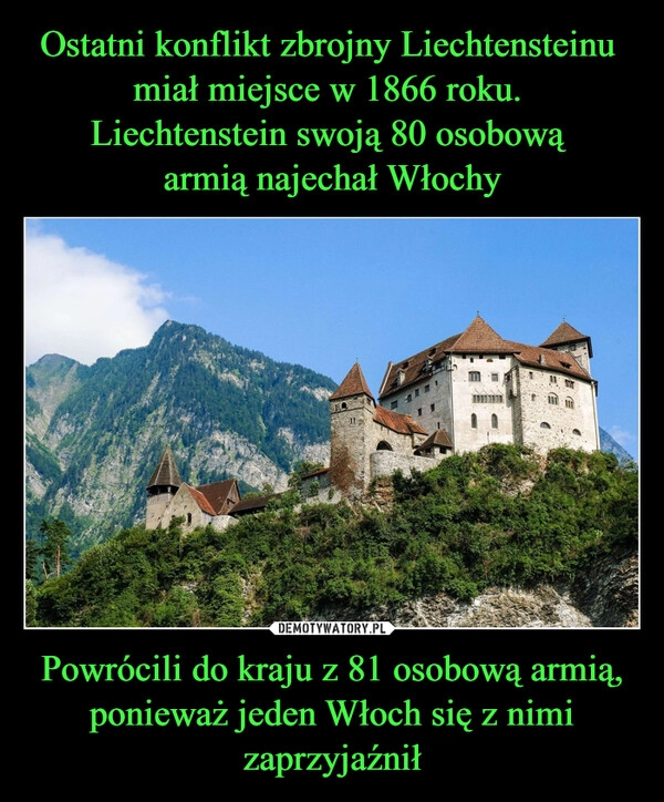 
    Ostatni konflikt zbrojny Liechtensteinu 
miał miejsce w 1866 roku. 
Liechtenstein swoją 80 osobową 
armią najechał Włochy Powrócili do kraju z 81 osobową armią, ponieważ jeden Włoch się z nimi zaprzyjaźnił