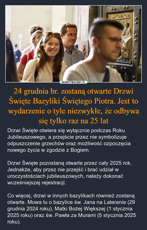 
    24 grudnia br. zostaną otwarte Drzwi Święte Bazyliki Świętego Piotra. Jest to wydarzenie o tyle niezwykłe, że odbywa się tylko raz na 25 lat