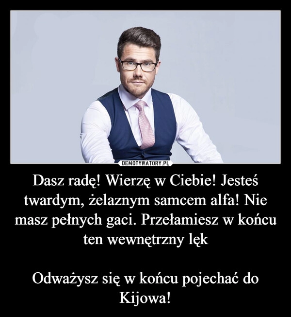 
    Dasz radę! Wierzę w Ciebie! Jesteś twardym, żelaznym samcem alfa! Nie masz pełnych gaci. Przełamiesz w końcu ten wewnętrzny lęk

Odważysz się w końcu pojechać do Kijowa!