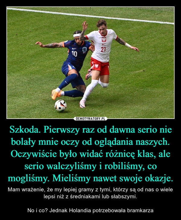 
    Szkoda. Pierwszy raz od dawna serio nie bolały mnie oczy od oglądania naszych. Oczywiście było widać różnicę klas, ale serio walczyliśmy i robiliśmy, co mogliśmy. Mieliśmy nawet swoje okazje.