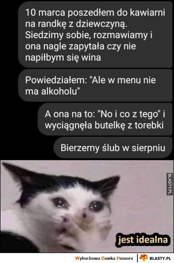 
    Dziewczyna pyta czy nie napiłbym się wina, ale w menu nie ma alkoholu więc wyciągnęła butelkę z torebki, jest idealna, bierzemy ślub w sierpniu