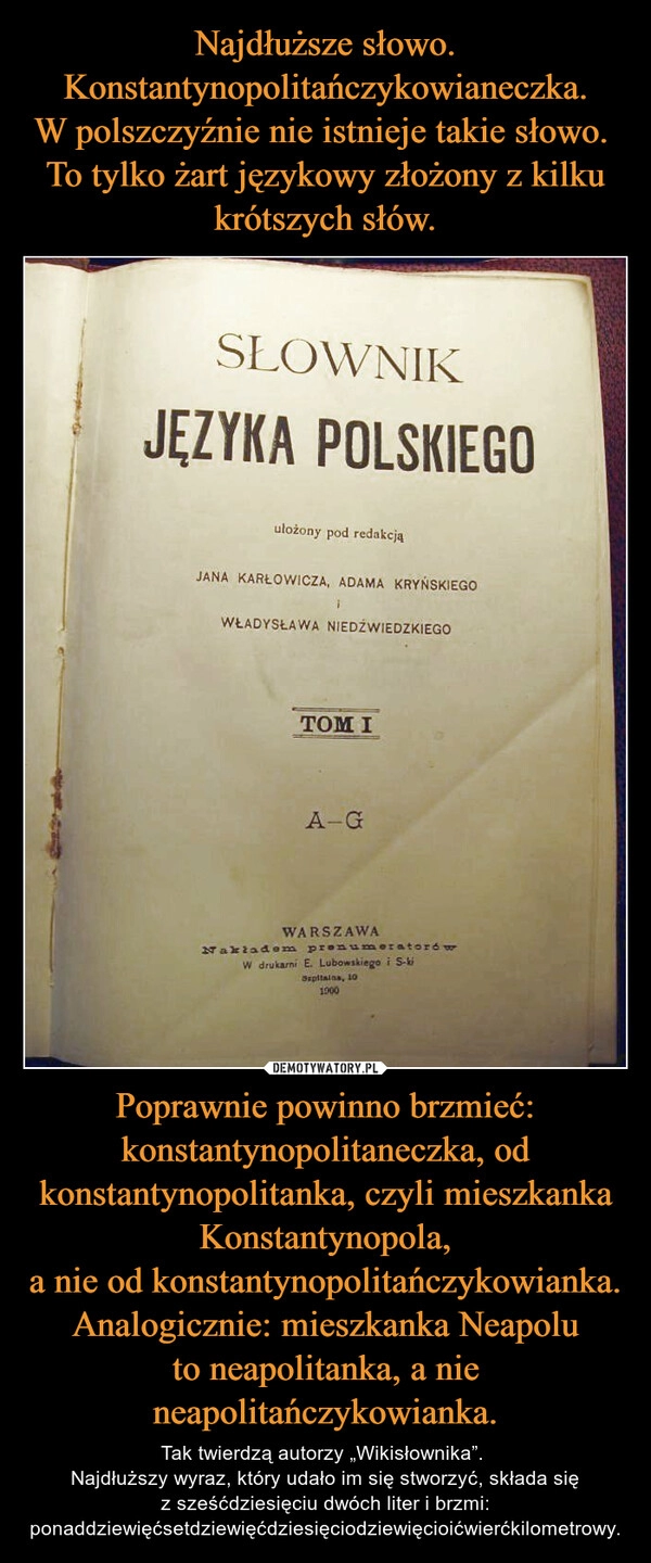 
    Najdłuższe słowo.
Konstantynopolitańczykowianeczka.
W polszczyźnie nie istnieje takie słowo. 
To tylko żart językowy złożony z kilku krótszych słów. Poprawnie powinno brzmieć: konstantynopolitaneczka, od konstantynopolitanka, czyli mieszkanka Konstantynopola,
a nie od konstantynopolitańczykowianka.
Analogicznie: mieszkanka Neapolu
to neapolitanka, a nie neapolitańczykowianka.