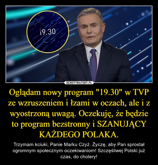 
    Oglądam nowy program "19.30" w TVP ze wzruszeniem i łzami w oczach, ale i z wyostrzoną uwagą. Oczekuję, że będzie to program bezstronny i SZANUJĄCY KAŻDEGO POLAKA.