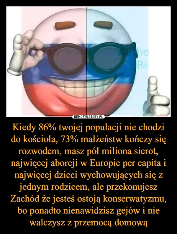 
    Kiedy 86% twojej populacji nie chodzi do kościoła, 73% małżeństw kończy się rozwodem, masz pół miliona sierot, najwięcej aborcji w Europie per capita i najwięcej dzieci wychowujących się z jednym rodzicem, ale przekonujesz Zachód że jesteś ostoją konserwatyzmu, bo ponadto nienawidzisz gejów i nie walczysz z przemocą domową