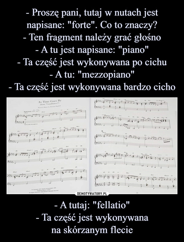 
    - Proszę pani, tutaj w nutach jest napisane: "forte". Co to znaczy?
- Ten fragment należy grać głośno
- A tu jest napisane: "piano"
- Ta część jest wykonywana po cichu
- A tu: "mezzopiano"
- Ta część jest wykonywana bardzo cicho - A tutaj: "fellatio"
- Ta część jest wykonywana
na skórzanym flecie