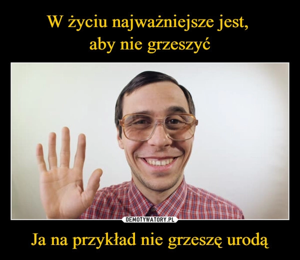 
    W życiu najważniejsze jest, 
aby nie grzeszyć Ja na przykład nie grzeszę urodą