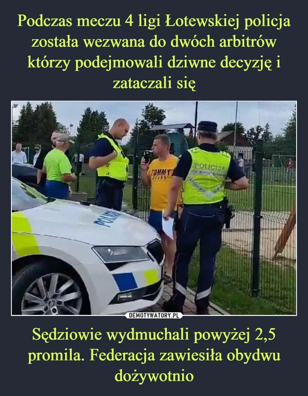 
    Podczas meczu 4 ligi Łotewskiej policja została wezwana do dwóch arbitrów którzy podejmowali dziwne decyzję i zataczali się Sędziowie wydmuchali powyżej 2,5 promila. Federacja zawiesiła obydwu dożywotnio