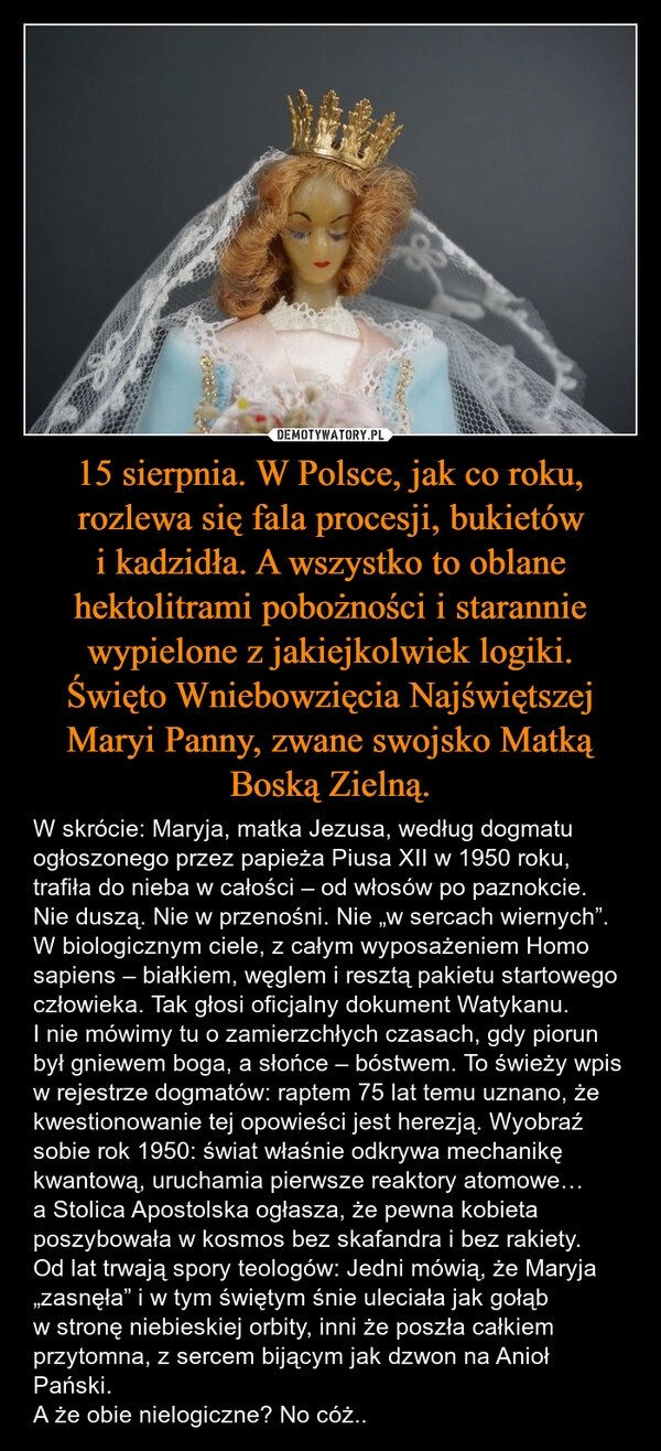 
    15 sierpnia. W Polsce, jak co roku, rozlewa się fala procesji, bukietów i kadzidła. A wszystko to oblane hektolitrami pobożności i starannie wypielone z jakiejkolwiek logiki.
Święto Wniebowzięcia Najświętszej Maryi Panny, zwane swojsko Matką Boską Zielną.