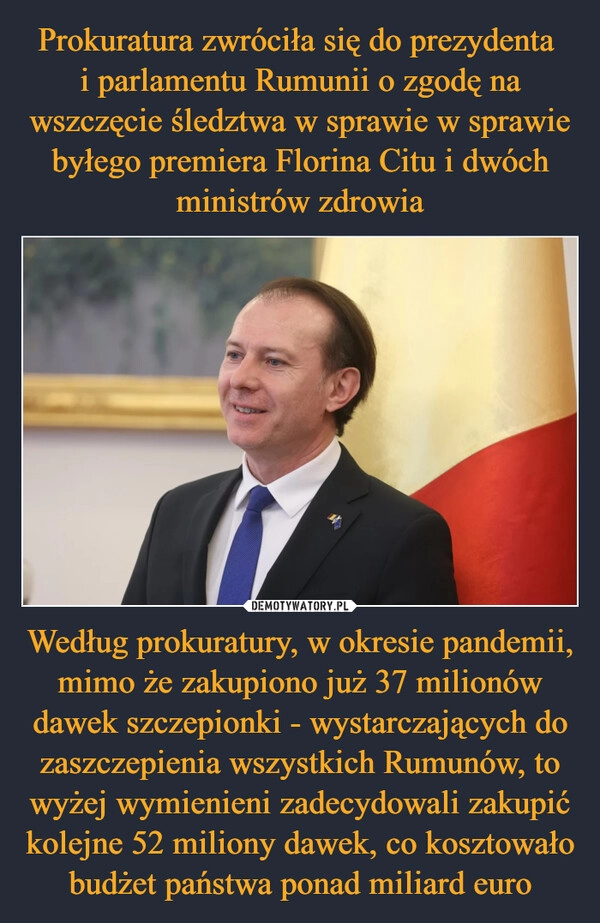 
    Prokuratura zwróciła się do prezydenta 
i parlamentu Rumunii o zgodę na wszczęcie śledztwa w sprawie w sprawie byłego premiera Florina Citu i dwóch ministrów zdrowia Według prokuratury, w okresie pandemii, mimo że zakupiono już 37 milionów dawek szczepionki - wystarczających do zaszczepienia wszystkich Rumunów, to wyżej wymienieni zadecydowali zakupić kolejne 52 miliony dawek, co kosztowało budżet państwa ponad miliard euro