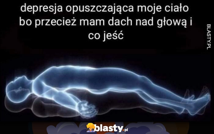 
    Depresja opuszczająca moje ciało bo przecież mam dach nad głową i co jeść