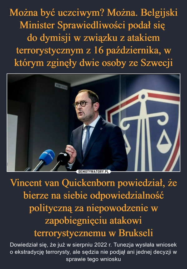 
    Można być uczciwym? Można. Belgijski Minister Sprawiedliwości podał się 
do dymisji w związku z atakiem terrorystycznym z 16 października, w którym zginęły dwie osoby ze Szwecji Vincent van Quickenborn powiedział, że bierze na siebie odpowiedzialność polityczną za niepowodzenie w zapobiegnięciu atakowi terrorystycznemu w Brukseli