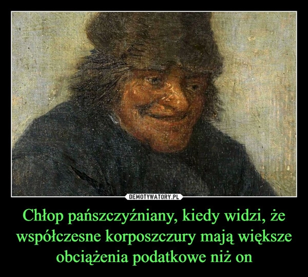 
    Chłop pańszczyźniany, kiedy widzi, że współczesne korposzczury mają większe obciążenia podatkowe niż on