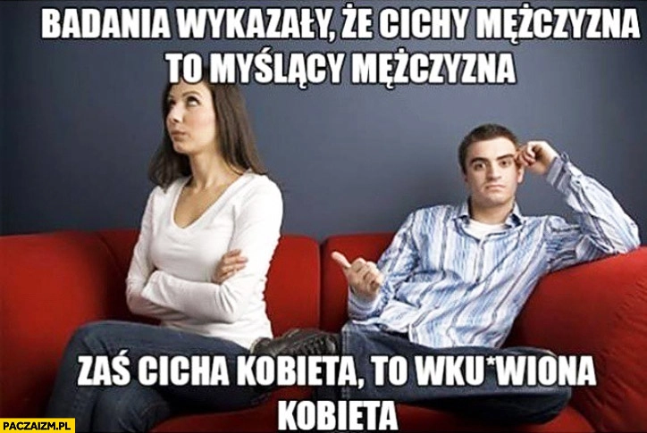 
    Badania wykazały że cichy mężczyzna to myślący mężczyzna zaś cicha kobieta to wkurzona kobieta